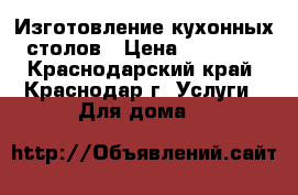 Изготовление кухонных столов › Цена ­ 12 500 - Краснодарский край, Краснодар г. Услуги » Для дома   